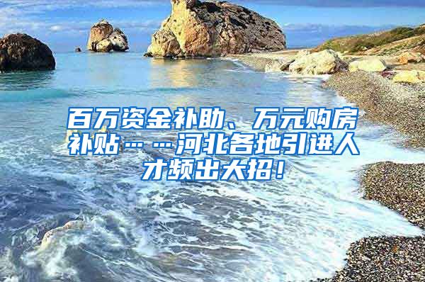 百万资金补助、万元购房补贴……河北各地引进人才频出大招！