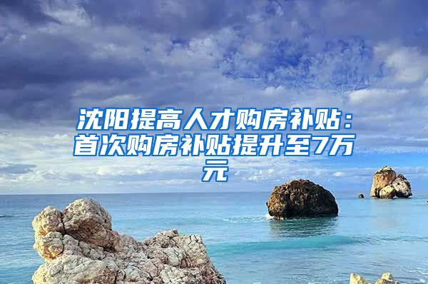 沈阳提高人才购房补贴：首次购房补贴提升至7万元