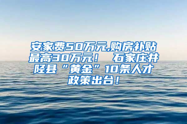 安家费50万元,购房补贴最高30万元！ 石家庄井陉县“黄金”10条人才政策出台！