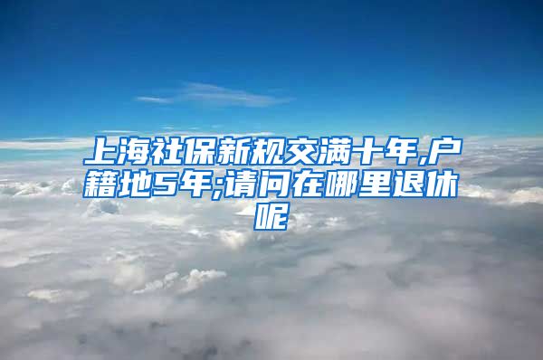 上海社保新规交满十年,户籍地5年;请问在哪里退休呢