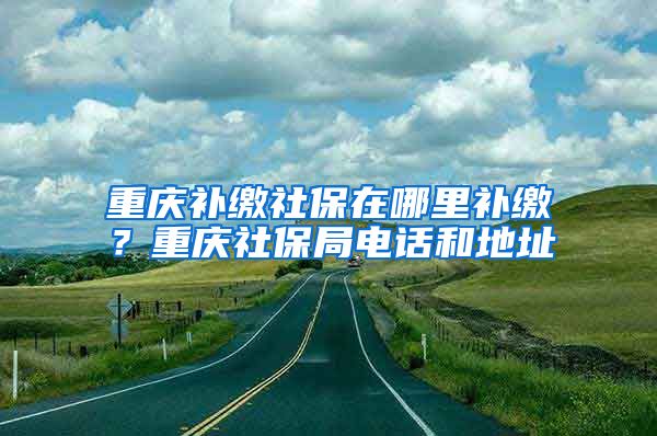 重庆补缴社保在哪里补缴？重庆社保局电话和地址