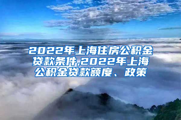 2022年上海住房公积金贷款条件,2022年上海公积金贷款额度、政策