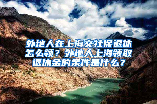 外地人在上海交社保退休怎么领？外地人上海领取退休金的条件是什么？