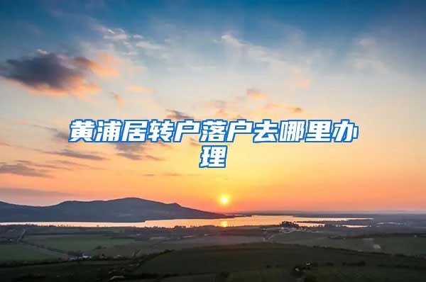 黄浦居转户落户去哪里办理