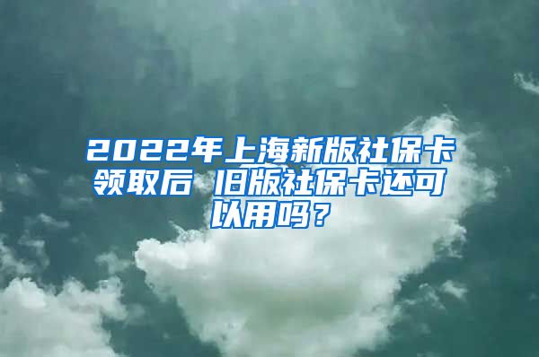 2022年上海新版社保卡领取后 旧版社保卡还可以用吗？