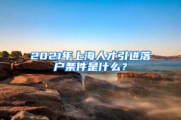 2021年上海人才引进落户条件是什么？