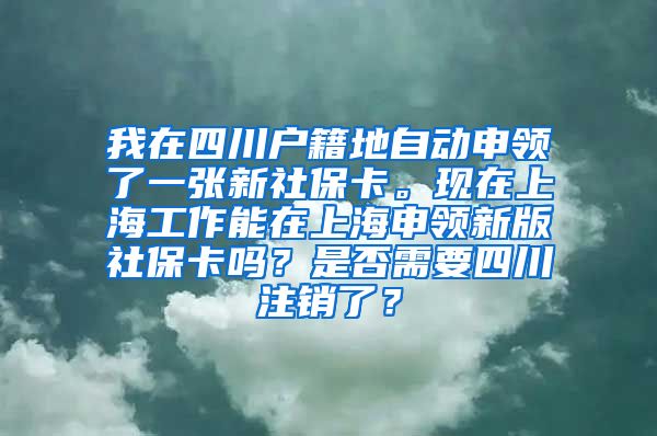 我在四川户籍地自动申领了一张新社保卡。现在上海工作能在上海申领新版社保卡吗？是否需要四川注销了？