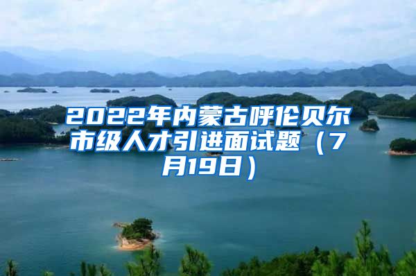 2022年内蒙古呼伦贝尔市级人才引进面试题（7月19日）