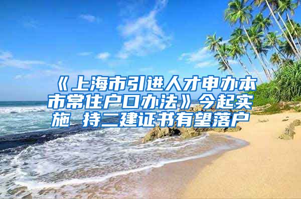 《上海市引进人才申办本市常住户口办法》今起实施 持二建证书有望落户