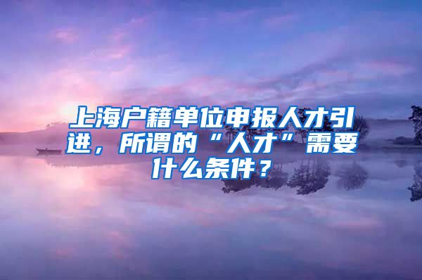 上海户籍单位申报人才引进，所谓的“人才”需要什么条件？