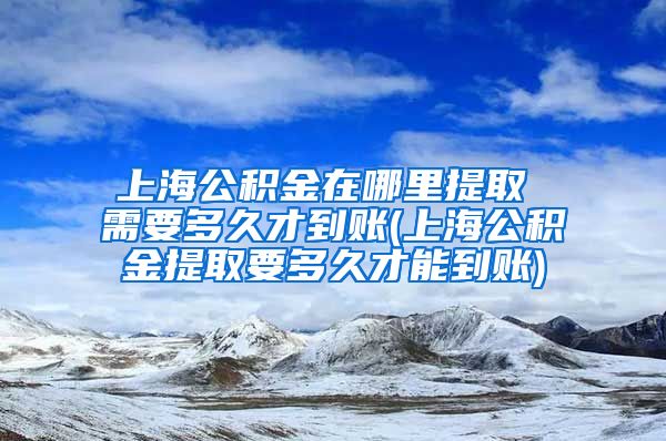 上海公积金在哪里提取 需要多久才到账(上海公积金提取要多久才能到账)