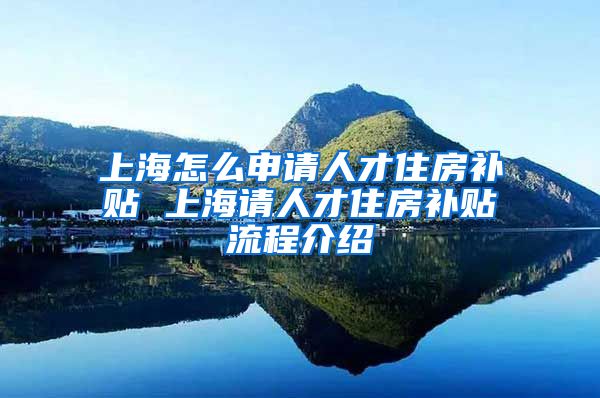 上海怎么申请人才住房补贴 上海请人才住房补贴流程介绍