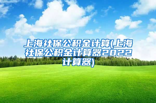 上海社保公积金计算(上海社保公积金计算器2022计算器)