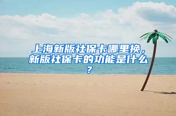 上海新版社保卡哪里换，新版社保卡的功能是什么？