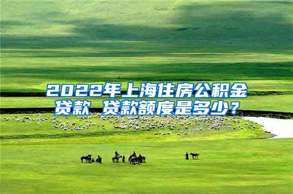 2022年上海住房公积金贷款 贷款额度是多少？