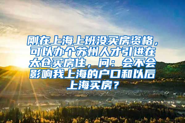 刚在上海上班没买房资格，可以办个苏州人才引进在太仓买房住，问：会不会影响我上海的户口和以后上海买房？