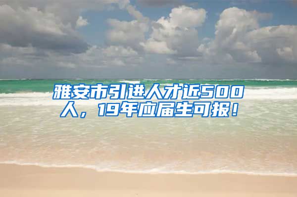 雅安市引进人才近500人，19年应届生可报！