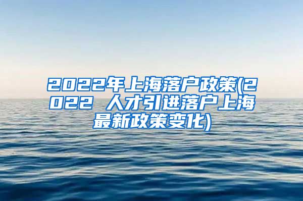 2022年上海落户政策(2022 人才引进落户上海最新政策变化)