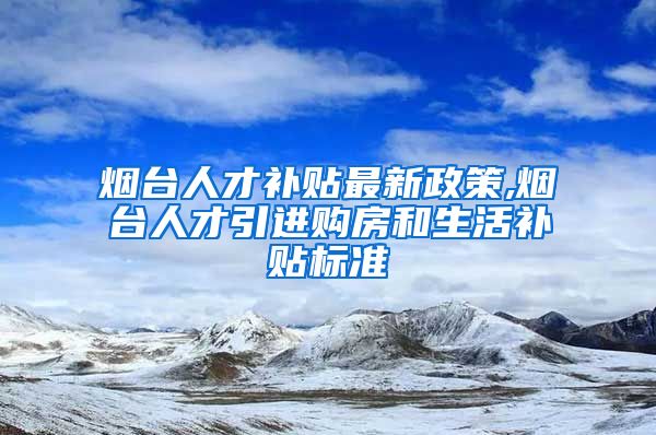 烟台人才补贴最新政策,烟台人才引进购房和生活补贴标准