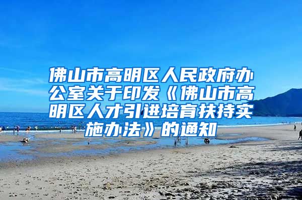 佛山市高明区人民政府办公室关于印发《佛山市高明区人才引进培育扶持实施办法》的通知