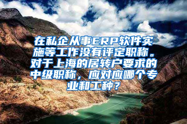 在私企从事ERP软件实施等工作没有评定职称。对于上海的居转户要求的中级职称，应对应哪个专业和工种？