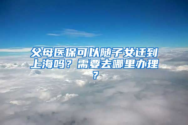 父母医保可以随子女迁到上海吗？需要去哪里办理？