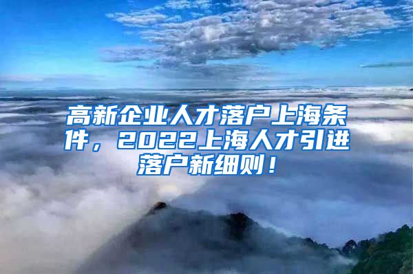 高新企业人才落户上海条件，2022上海人才引进落户新细则！