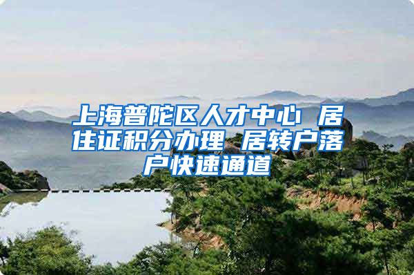 上海普陀区人才中心 居住证积分办理 居转户落户快速通道