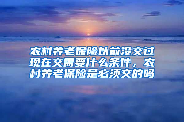 农村养老保险以前没交过现在交需要什么条件，农村养老保险是必须交的吗