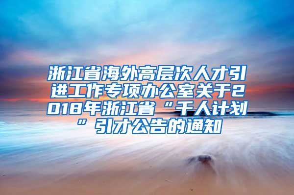 浙江省海外高层次人才引进工作专项办公室关于2018年浙江省“千人计划”引才公告的通知