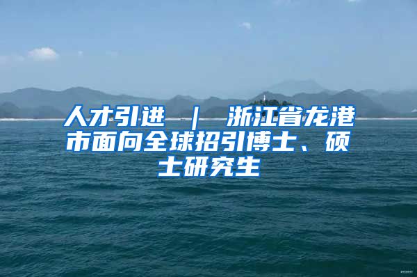 人才引进 ｜ 浙江省龙港市面向全球招引博士、硕士研究生