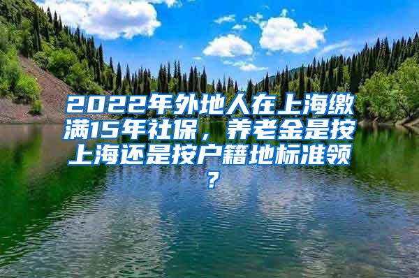 2022年外地人在上海缴满15年社保，养老金是按上海还是按户籍地标准领？