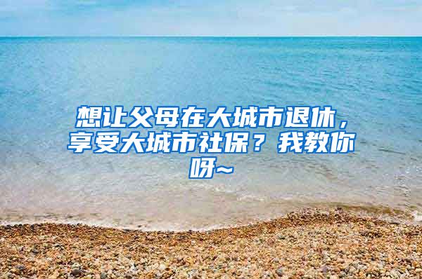 想让父母在大城市退休，享受大城市社保？我教你呀~