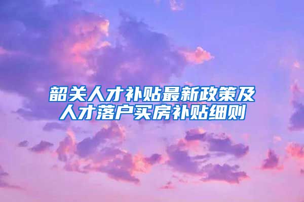 韶关人才补贴最新政策及人才落户买房补贴细则