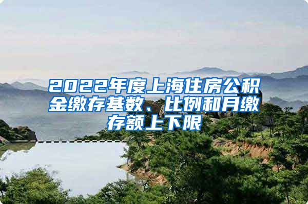 2022年度上海住房公积金缴存基数、比例和月缴存额上下限