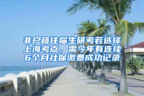 非户籍往届生研考若选择上海考点，需今年有连续6个月社保缴费成功记录