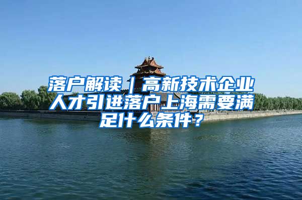 落户解读｜高新技术企业人才引进落户上海需要满足什么条件？