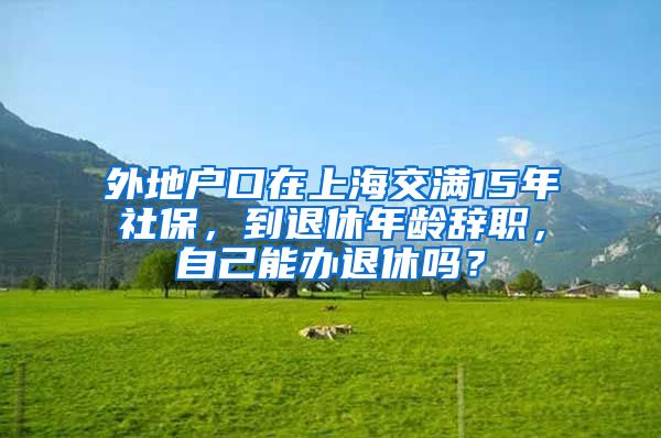 外地户口在上海交满15年社保，到退休年龄辞职，自己能办退休吗？