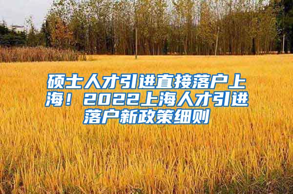 硕士人才引进直接落户上海！2022上海人才引进落户新政策细则