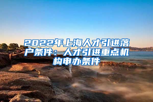 2022年上海人才引进落户条件：人才引进重点机构申办条件