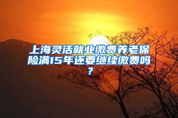 上海灵活就业缴费养老保险满15年还要继续缴费吗？