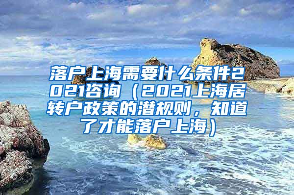 落户上海需要什么条件2021咨询（2021上海居转户政策的潜规则，知道了才能落户上海）