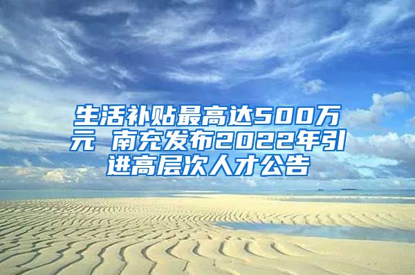 生活补贴最高达500万元 南充发布2022年引进高层次人才公告