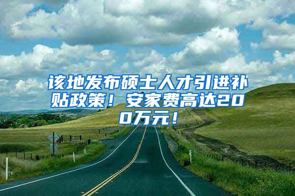 该地发布硕士人才引进补贴政策！安家费高达200万元！