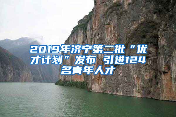 2019年济宁第二批“优才计划”发布 引进124名青年人才