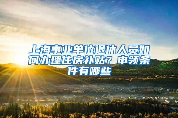 上海事业单位退休人员如何办理住房补贴？申领条件有哪些