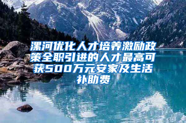 漯河优化人才培养激励政策全职引进的人才最高可获500万元安家及生活补助费