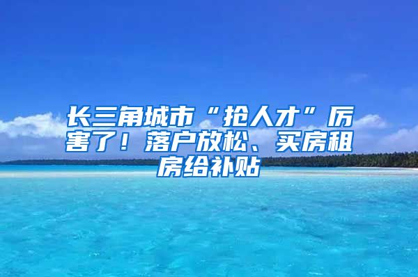 长三角城市“抢人才”厉害了！落户放松、买房租房给补贴