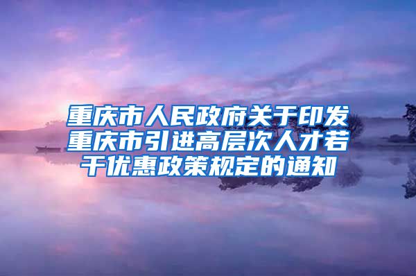 重庆市人民政府关于印发重庆市引进高层次人才若干优惠政策规定的通知