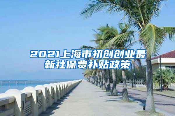 2021上海市初创创业最新社保费补贴政策